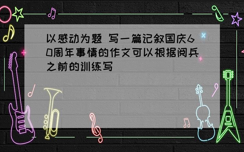 以感动为题 写一篇记叙国庆60周年事情的作文可以根据阅兵之前的训练写