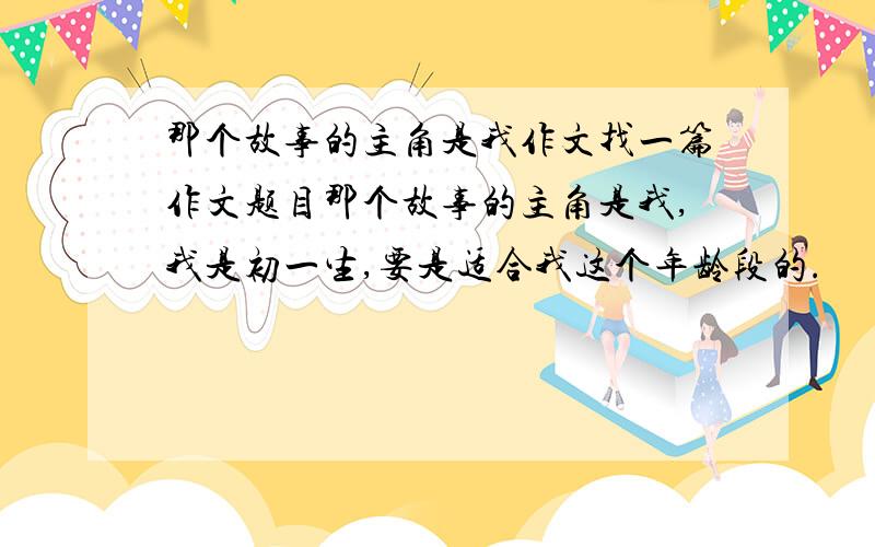 那个故事的主角是我作文找一篇作文题目那个故事的主角是我,我是初一生,要是适合我这个年龄段的.