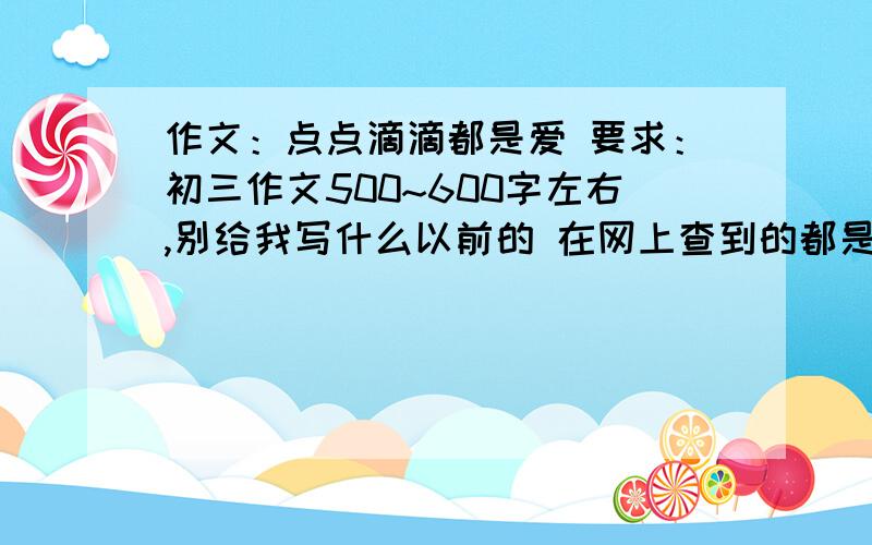 作文：点点滴滴都是爱 要求：初三作文500~600字左右,别给我写什么以前的 在网上查到的都是什么小时候...别给我写什么小时候 爸爸妈妈有多爱你...我要的是现在 现在 现在 现在,you know?那些