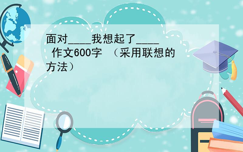 面对____我想起了____ 作文600字 （采用联想的方法）