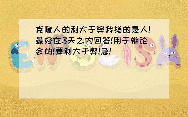 克隆人的利大于弊我指的是人!最好在3天之内回答!用于辩论会的!要利大于弊!急!