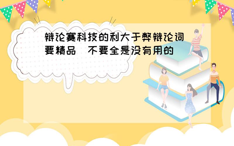 辩论赛科技的利大于弊辩论词(要精品)不要全是没有用的