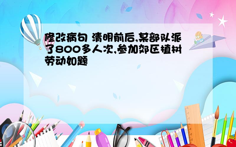 修改病句 清明前后,某部队派了800多人次,参加郊区植树劳动如题