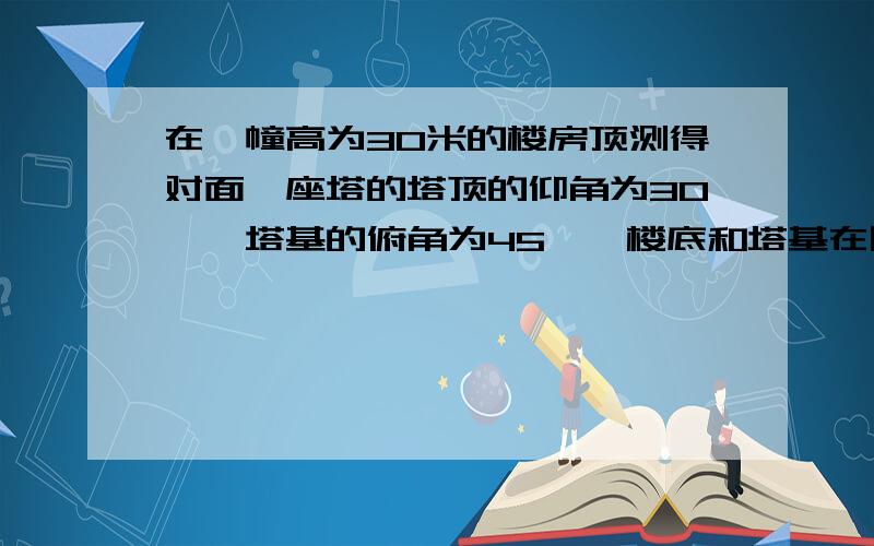 在一幢高为30米的楼房顶测得对面一座塔的塔顶的仰角为30°,塔基的俯角为45°,楼底和塔基在同一水平,求该塔高度.