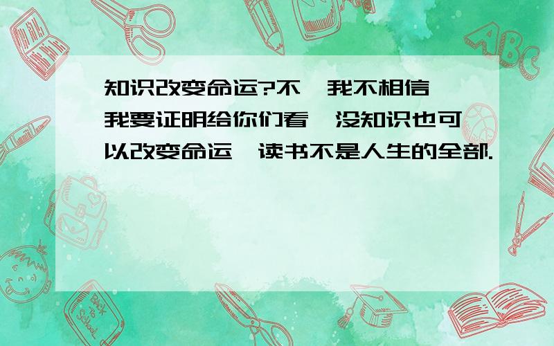 知识改变命运?不,我不相信,我要证明给你们看,没知识也可以改变命运,读书不是人生的全部.