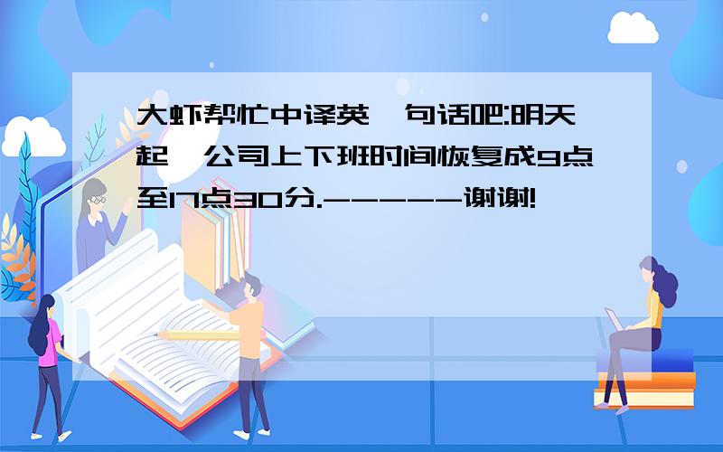 大虾帮忙中译英一句话吧:明天起,公司上下班时间恢复成9点至17点30分.-----谢谢!