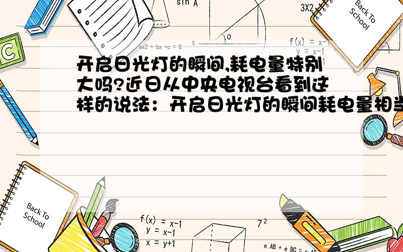 开启日光灯的瞬间,耗电量特别大吗?近日从中央电视台看到这样的说法：开启日光灯的瞬间耗电量相当于这盏日光灯一小时的耗电量.关于类似说法早有耳闻,但不知真假.但是由中央电视台说