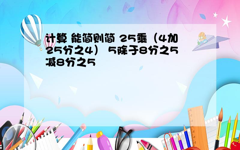 计算 能简则简 25乘（4加25分之4） 5除于8分之5减8分之5