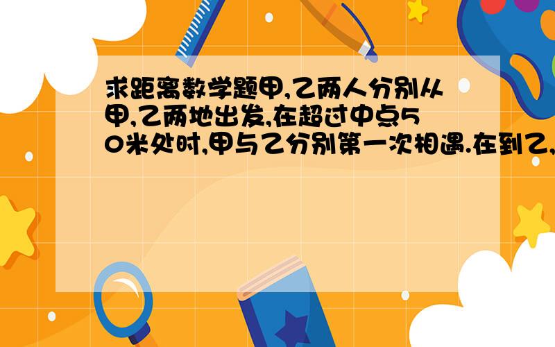 求距离数学题甲,乙两人分别从甲,乙两地出发,在超过中点50米处时,甲与乙分别第一次相遇.在到乙,甲地时又返回,离甲地100米处甲乙第二次相遇,问甲乙两地相距多少米?