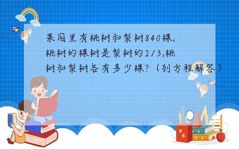 果园里有桃树和梨树840棵,桃树的棵树是梨树的2/3,桃树和梨树各有多少棵?（列方程解答）