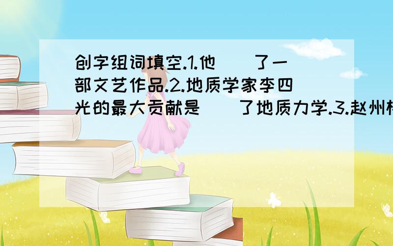 创字组词填空.1.他（）了一部文艺作品.2.地质学家李四光的最大贡献是（）了地质力学.3.赵州桥的设计在建桥史上是一个伟大的（）.4.劳动人民是历史的（）者.5.改革开放（）了社会主义现