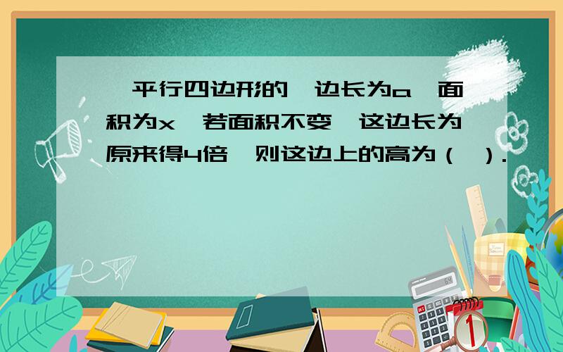 一平行四边形的一边长为a,面积为x,若面积不变,这边长为原来得4倍,则这边上的高为（ ）.