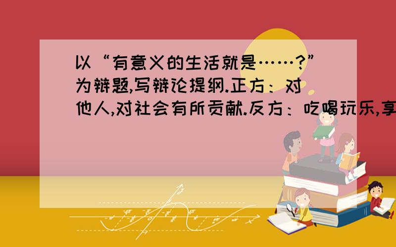 以“有意义的生活就是……?”为辩题,写辩论提纲.正方：对他人,对社会有所贡献.反方：吃喝玩乐,享受人生.各方各写一百字。