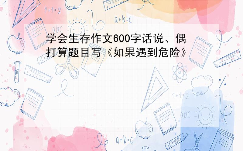 学会生存作文600字话说、偶打算题目写《如果遇到危险》