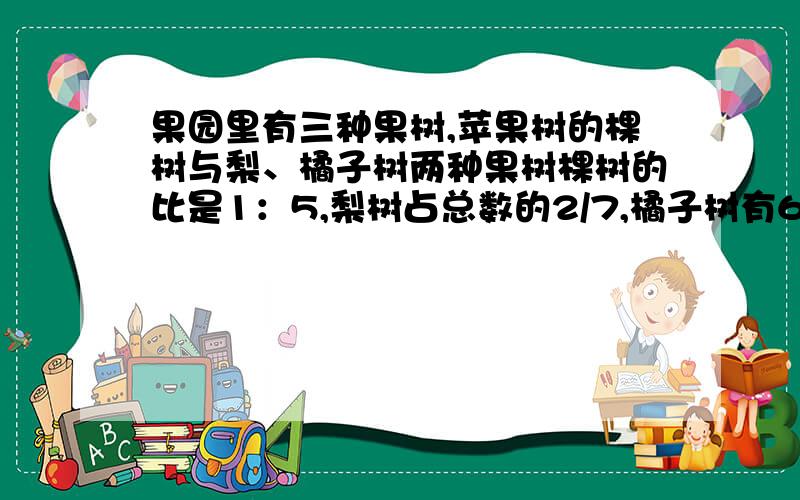 果园里有三种果树,苹果树的棵树与梨、橘子树两种果树棵树的比是1：5,梨树占总数的2/7,橘子树有64棵,果问题果园里一共有多少棵果树?