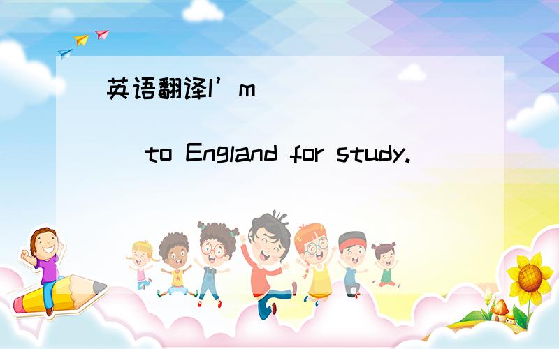 英语翻译I’m ______ ______ _______ to England for study.