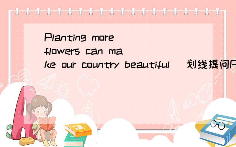 Planting more flowers can make our country beautiful (划线提问Planting more flowers)要加速!The was a little girl over there.(划线提问a little girl) (注：要汉译)