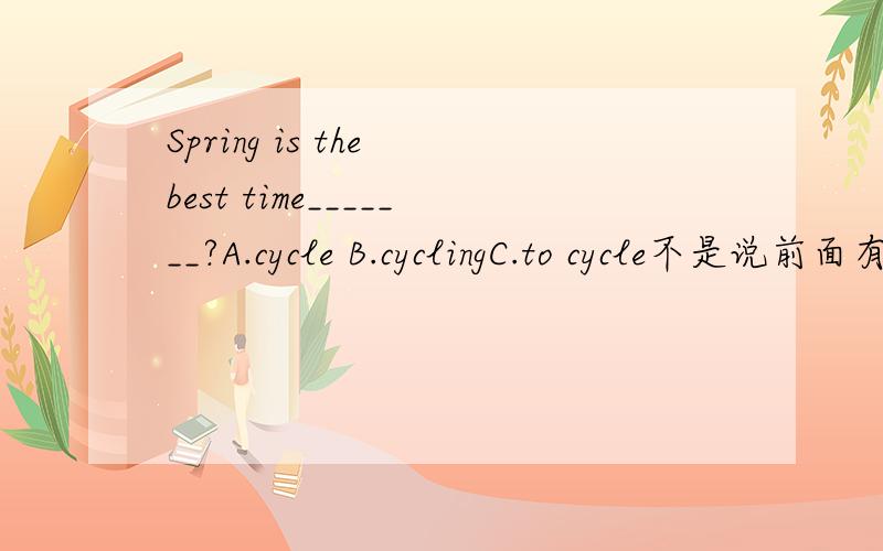 Spring is the best time_______?A.cycle B.cyclingC.to cycle不是说前面有动词,后面的动词加ing变动名词吗?