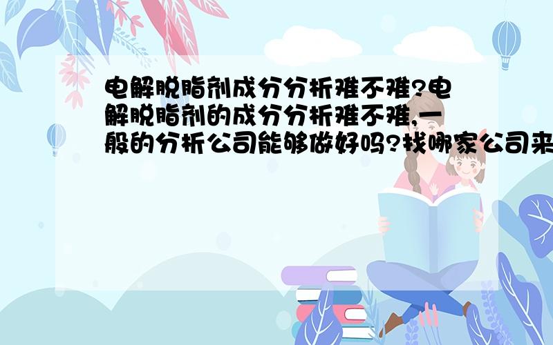 电解脱脂剂成分分析难不难?电解脱脂剂的成分分析难不难,一般的分析公司能够做好吗?找哪家公司来做会比较好?