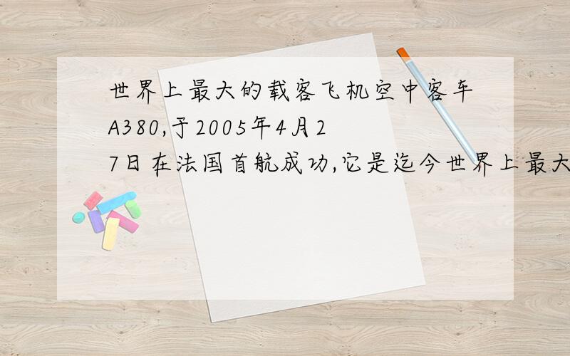 世界上最大的载客飞机空中客车A380,于2005年4月27日在法国首航成功,它是迄今世界上最大的飞机,相当于8层楼高；这是人类航空史上的一个里程碑,现从4月28日的《参考消息》中摘录A380技术数