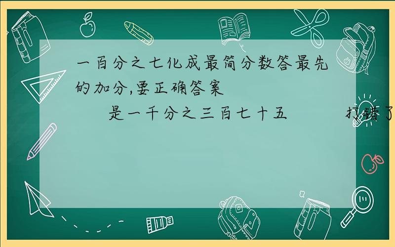 一百分之七化成最简分数答最先的加分,要正确答案           是一千分之三百七十五          打错了