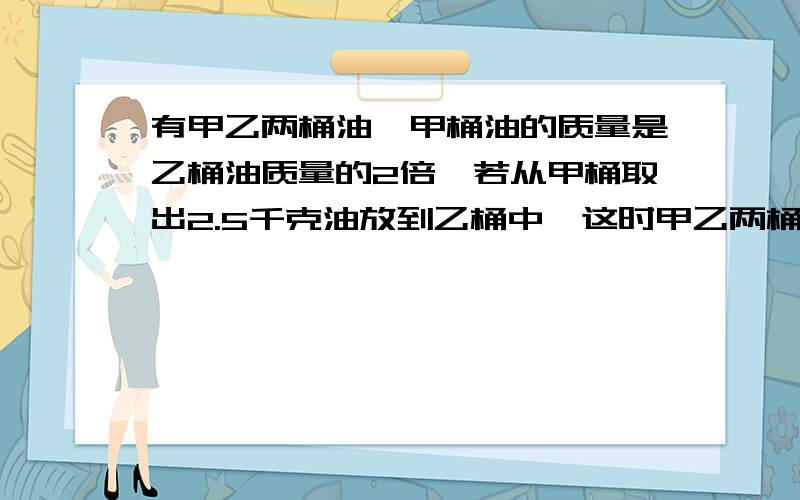 有甲乙两桶油,甲桶油的质量是乙桶油质量的2倍,若从甲桶取出2.5千克油放到乙桶中,这时甲乙两桶油的质量相等．甲乙两桶油原来各有多少千克