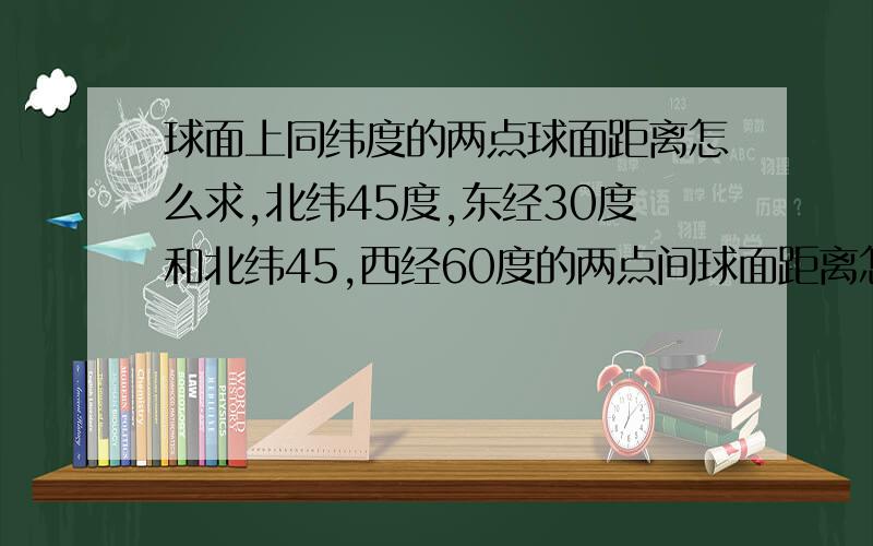 球面上同纬度的两点球面距离怎么求,北纬45度,东经30度和北纬45,西经60度的两点间球面距离怎么求,要求在小圆上的距离再放大大圆上么?不同纬度同经度又是怎么做?