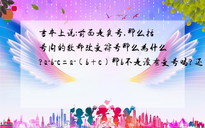 书本上说：前面是负号,那么括号内的数都改变符号那么为什么?a-b-c=a-(b+c)那b不是没有变号吗?还有如果我说1-【（-7）-1】又该怎么变呢?