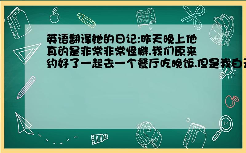 英语翻译她的日记:昨天晚上他真的是非常非常怪僻.我们原来约好了一起去一个餐厅吃晚饭.但是我白天和我好朋友去shopping了,成果就去晚了一会儿--可能就因此他就不愉快了.他一直不理睬我,