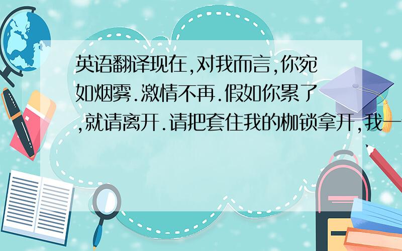 英语翻译现在,对我而言,你宛如烟雾.激情不再.假如你累了,就请离开.请把套住我的枷锁拿开,我一个人仍能继续生活.