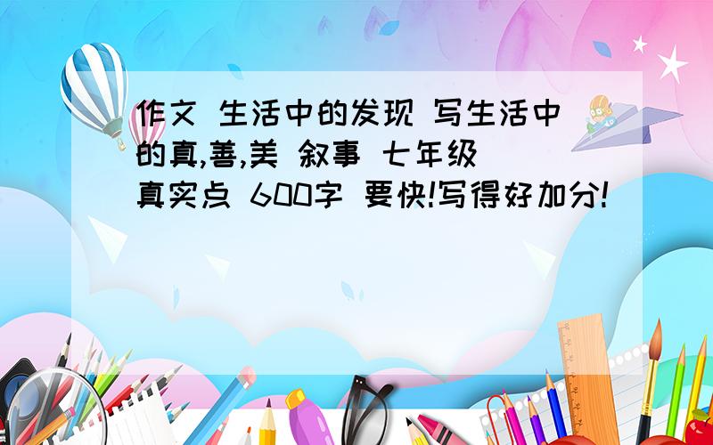 作文 生活中的发现 写生活中的真,善,美 叙事 七年级 真实点 600字 要快!写得好加分!