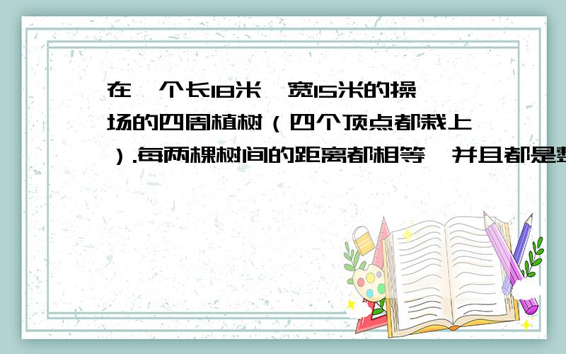 在一个长18米,宽15米的操场的四周植树（四个顶点都栽上）.每两棵树间的距离都相等,并且都是整米数.最少需要栽多少棵?回答者,希望你们列方程,