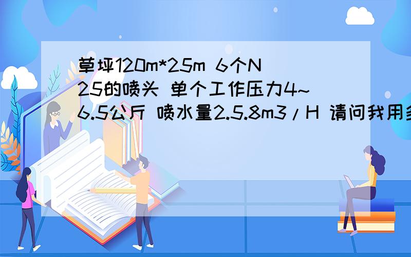 草坪120m*25m 6个N25的喷头 单个工作压力4~6.5公斤 喷水量2.5.8m3/H 请问我用多大的潜水泵比较合适 喷洒直径23~35m井深10m 草坪平行120m*25m