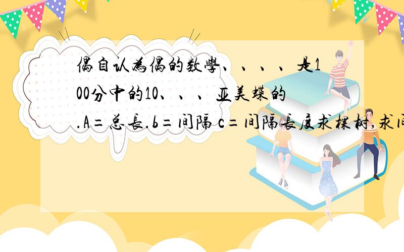 偶自认为偶的数学、、、、是100分中的10、、、亚美蝶的.A=总长.b=间隔 c=间隔长度求棵树,求间隔长度,求总长,封闭图形,爬楼梯,敲钟.还有：某比某走楼梯的倍数~总之植树问题的公式给我列出