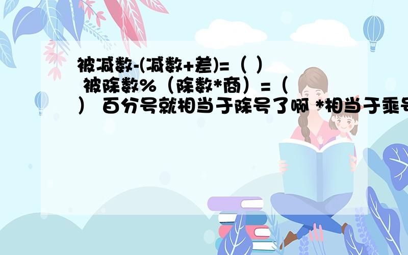 被减数-(减数+差)=（ ） 被除数%（除数*商）=（ ） 百分号就相当于除号了啊 *相当于乘号了啊