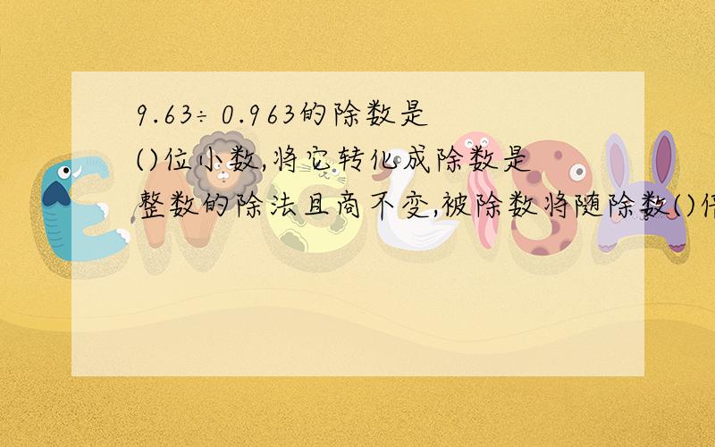 9.63÷0.963的除数是()位小数,将它转化成除数是整数的除法且商不变,被除数将随除数()倍,小数点同时向()移动()位,使原算式转化成为()÷()