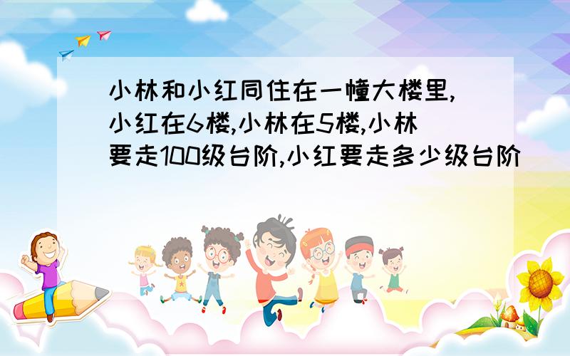 小林和小红同住在一幢大楼里,小红在6楼,小林在5楼,小林要走100级台阶,小红要走多少级台阶