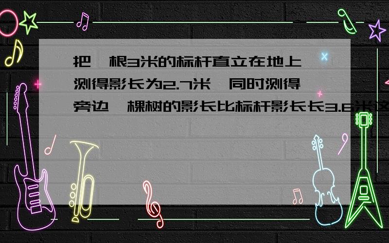 把一根3米的标杆直立在地上,测得影长为2.7米,同时测得旁边一棵树的影长比标杆影长长3.6米这棵树高多少米快