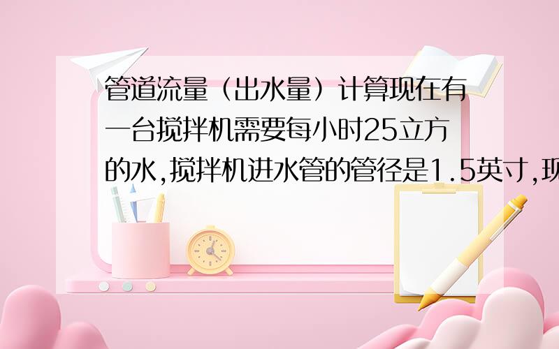 管道流量（出水量）计算现在有一台搅拌机需要每小时25立方的水,搅拌机进水管的管径是1.5英寸,现在的问题有三个：1、我按照管径的计算公式,流速2m/s 计算,我的给水管至少要3英寸,2、如果