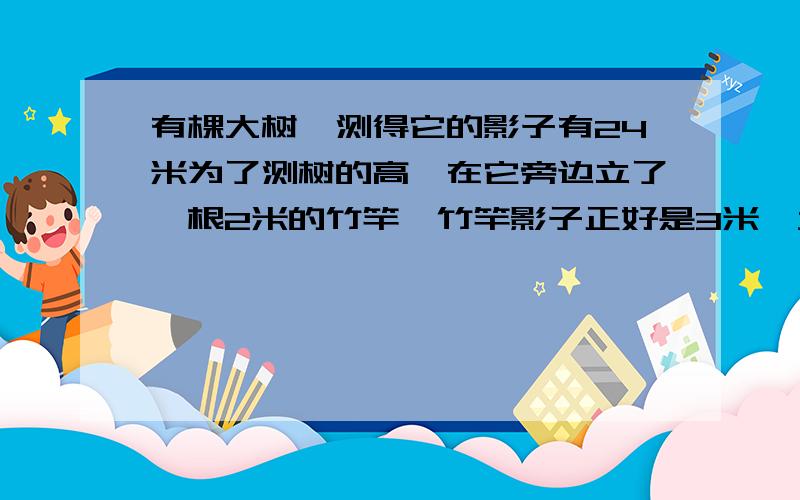 有棵大树,测得它的影子有24米为了测树的高,在它旁边立了一根2米的竹竿,竹竿影子正好是3米,大树有多高?.再问一次