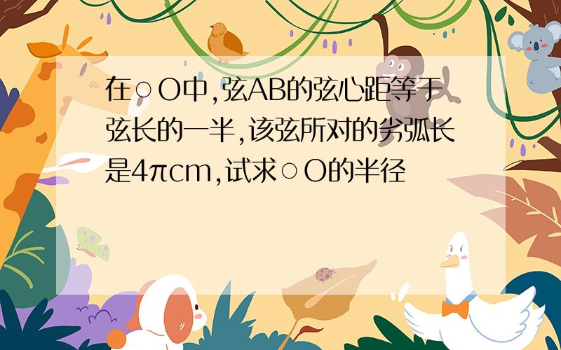 在○O中,弦AB的弦心距等于弦长的一半,该弦所对的劣弧长是4πcm,试求○O的半径