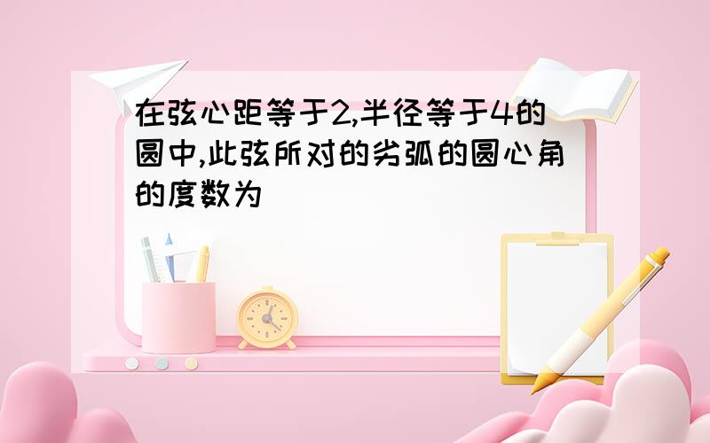 在弦心距等于2,半径等于4的圆中,此弦所对的劣弧的圆心角的度数为