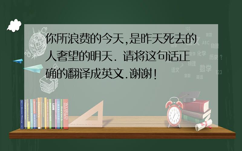 你所浪费的今天,是昨天死去的人奢望的明天. 请将这句话正确的翻译成英文.谢谢!