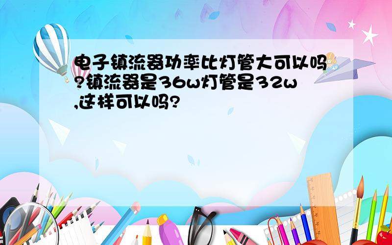 电子镇流器功率比灯管大可以吗?镇流器是36w灯管是32w,这样可以吗?