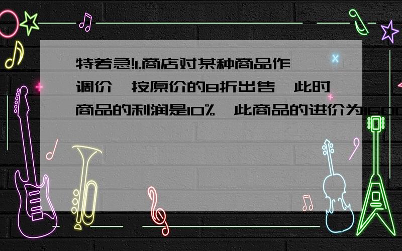 特着急!1.商店对某种商品作调价,按原价的8折出售,此时商品的利润是10%,此商品的进价为1600元.商品的原价是多少?2.商店对某种商品打8折出售,已知它原来的售价是2200元,打折后的利润率是10%,