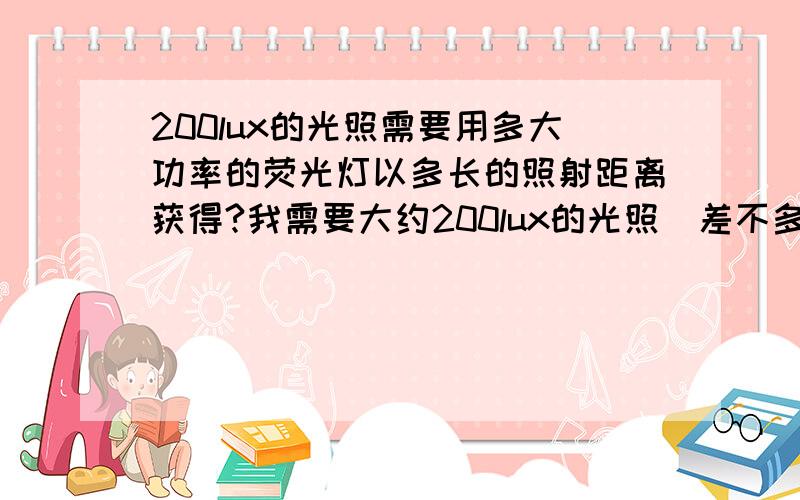 200lux的光照需要用多大功率的荧光灯以多长的照射距离获得?我需要大约200lux的光照（差不多就行）,我想问问各位高人比如我用40瓦的荧光灯,需要离灯管多远的距离得到的光源是200lux左右呢,