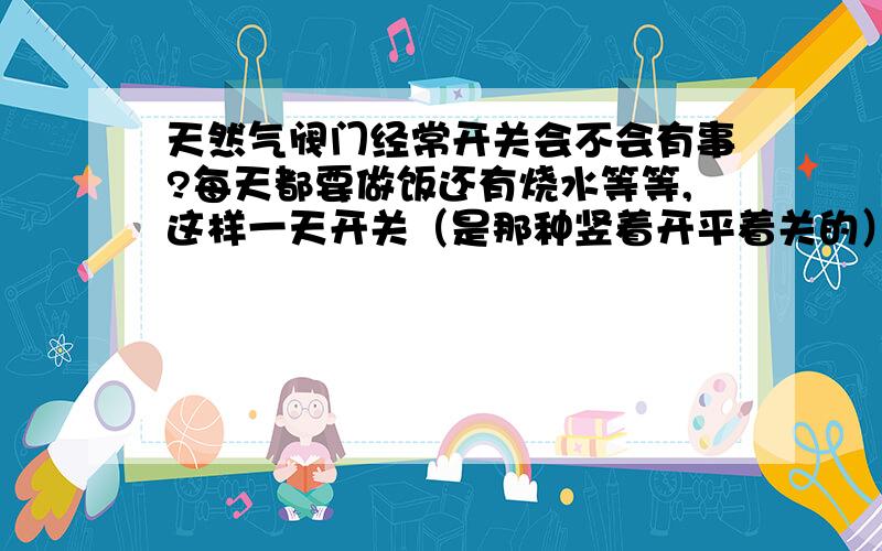 天然气阀门经常开关会不会有事?每天都要做饭还有烧水等等,这样一天开关（是那种竖着开平着关的）总要开关好几次之多,天长日久的使用怕出现什么问题.这令我着实担心啊.可只关灶上的