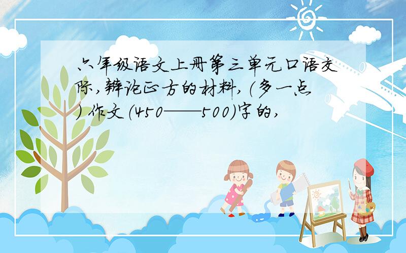 六年级语文上册第三单元口语交际,辩论正方的材料,（多一点) 作文（450——500)字的,