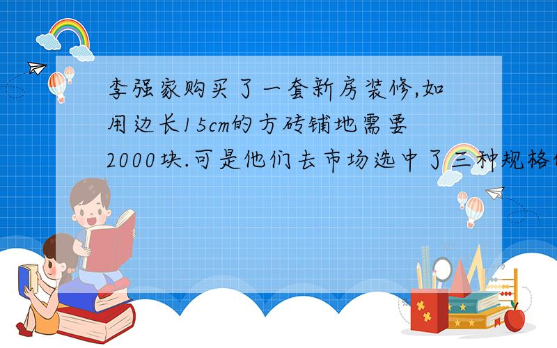 李强家购买了一套新房装修,如用边长15cm的方砖铺地需要2000块.可是他们去市场选中了三种规格的方砖A;边长40cmB;边长50cmC;边长60cm.选择那一种方砖,并算出需要多少块.