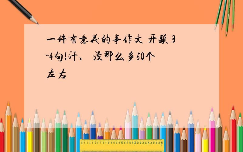 一件有意义的事作文 开头 3-4句!汗、 没那么多50个左右